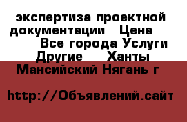 экспертиза проектной документации › Цена ­ 10 000 - Все города Услуги » Другие   . Ханты-Мансийский,Нягань г.